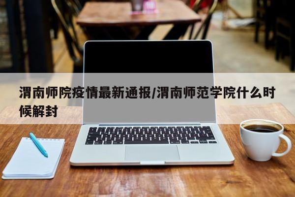 渭南师院疫情最新通报／渭南师范学院什么时候解封