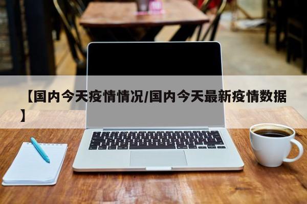 【国内今天疫情情况／国内今天最新疫情数据】
