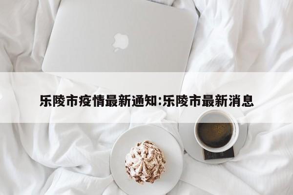 乐陵市疫情最新通知：乐陵市最新消息