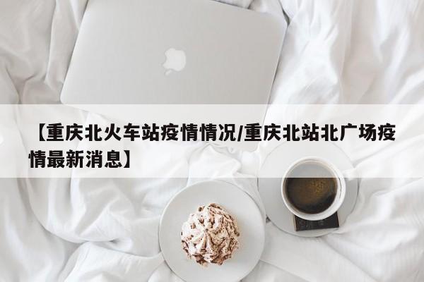 【重庆北火车站疫情情况／重庆北站北广场疫情最新消息】
