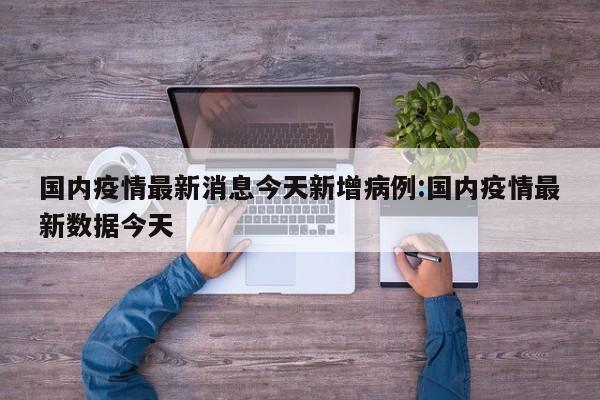 国内疫情最新消息今天新增病例：国内疫情最新数据今天