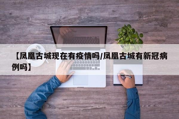 【凤凰古城现在有疫情吗／凤凰古城有新冠病例吗】