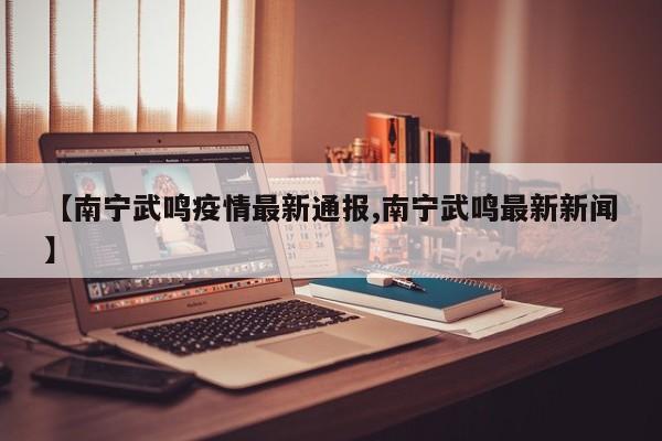 【南宁武鸣疫情最新通报,南宁武鸣最新新闻】