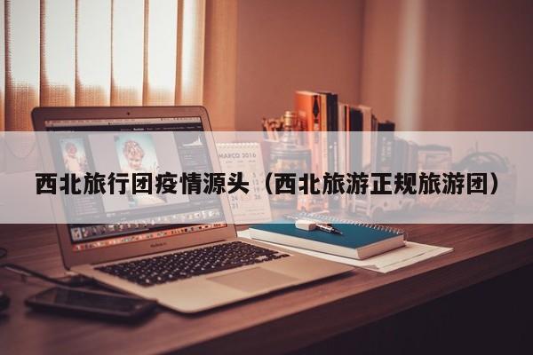 西北旅行团疫情源头（西北旅游正规旅游团）
