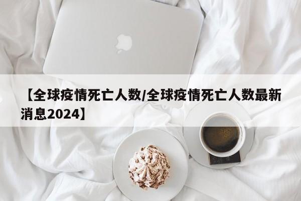 【全球疫情死亡人数／全球疫情死亡人数最新消息2024】
