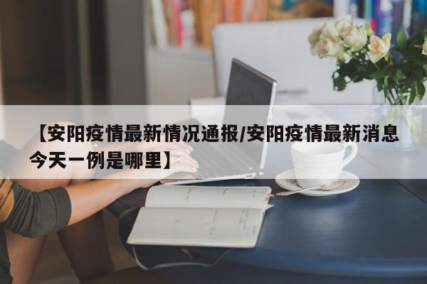 【安阳疫情最新情况通报／安阳疫情最新消息今天一例是哪里】