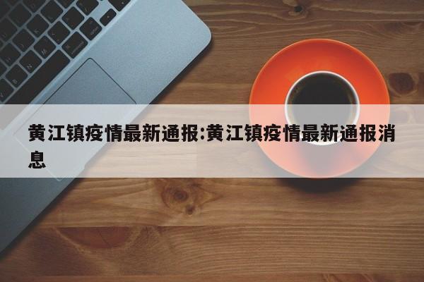 黄江镇疫情最新通报：黄江镇疫情最新通报消息