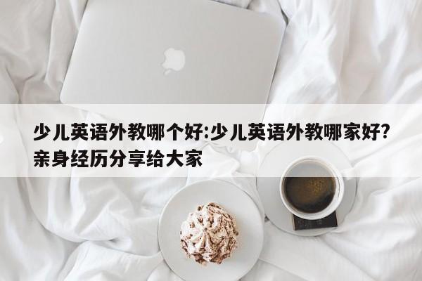 少儿英语外教哪个好：少儿英语外教哪家好？亲身经历分享给大家