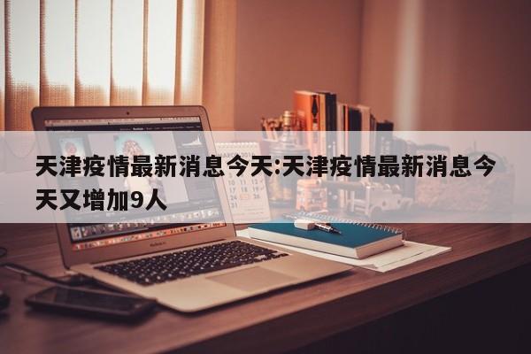 天津疫情最新消息今天：天津疫情最新消息今天又增加9人