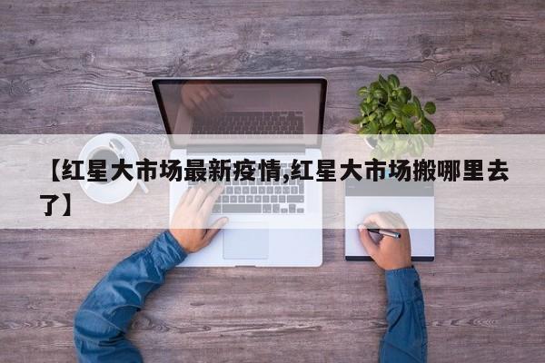 【红星大市场最新疫情,红星大市场搬哪里去了】