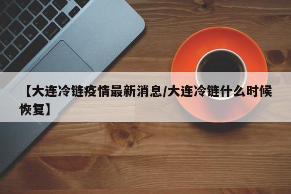 【大连冷链疫情最新消息／大连冷链什么时候恢复】