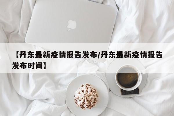 【丹东最新疫情报告发布／丹东最新疫情报告发布时间】