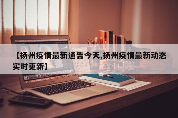 【扬州疫情最新通告今天,扬州疫情最新动态实时更新】