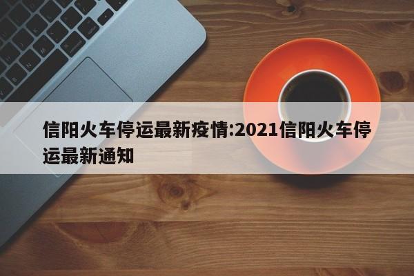 信阳火车停运最新疫情：2021信阳火车停运最新通知