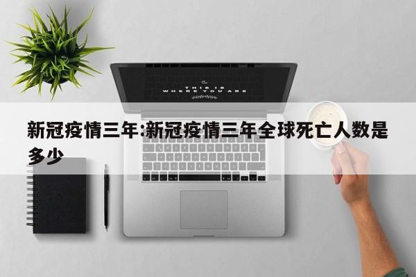 新冠疫情三年：新冠疫情三年全球死亡人数是多少