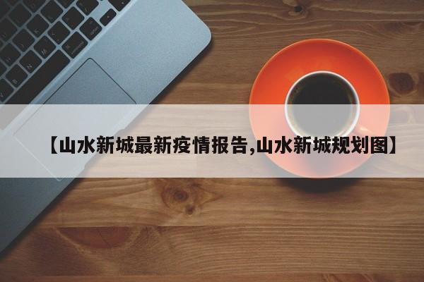 【山水新城最新疫情报告,山水新城规划图】
