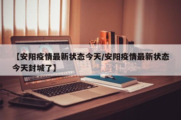 【安阳疫情最新状态今天／安阳疫情最新状态今天封城了】