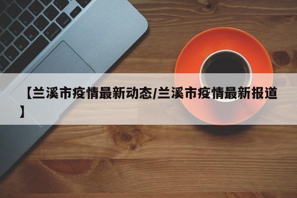 【兰溪市疫情最新动态／兰溪市疫情最新报道】