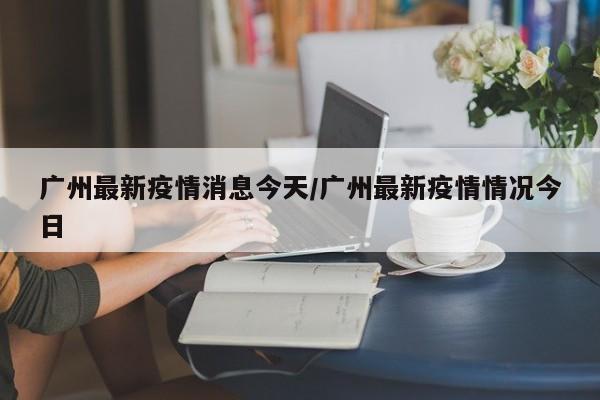 广州最新疫情消息今天／广州最新疫情情况今日