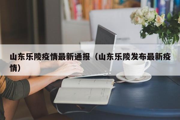 山东乐陵疫情最新通报（山东乐陵发布最新疫情）