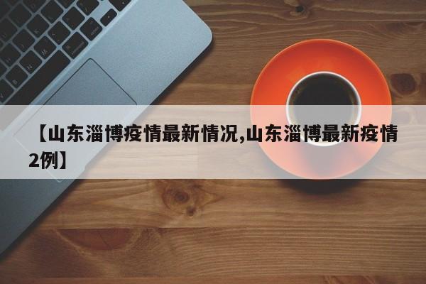 【山东淄博疫情最新情况,山东淄博最新疫情2例】